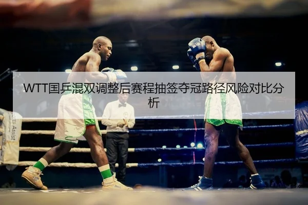 WTT国乒混双调整后赛程抽签夺冠路径风险对比分析