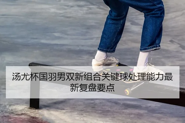 汤尤杯国羽男双新组合关键球处理能力最新复盘要点